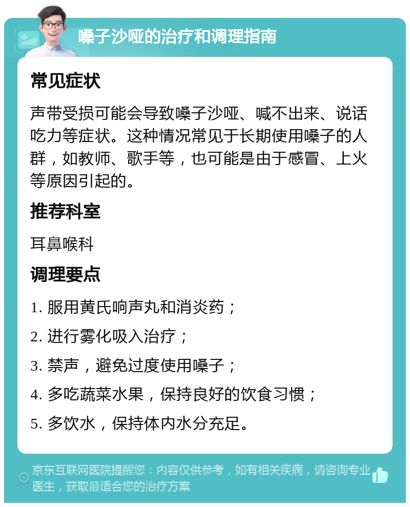 嗓子沙哑的治疗和调理指南 常见症状 声带受损可能会导致嗓子沙哑、喊不出来、说话吃力等症状。这种情况常见于长期使用嗓子的人群，如教师、歌手等，也可能是由于感冒、上火等原因引起的。 推荐科室 耳鼻喉科 调理要点 1. 服用黄氏响声丸和消炎药； 2. 进行雾化吸入治疗； 3. 禁声，避免过度使用嗓子； 4. 多吃蔬菜水果，保持良好的饮食习惯； 5. 多饮水，保持体内水分充足。