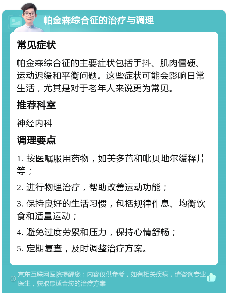 帕金森综合征的治疗与调理 常见症状 帕金森综合征的主要症状包括手抖、肌肉僵硬、运动迟缓和平衡问题。这些症状可能会影响日常生活，尤其是对于老年人来说更为常见。 推荐科室 神经内科 调理要点 1. 按医嘱服用药物，如美多芭和吡贝地尔缓释片等； 2. 进行物理治疗，帮助改善运动功能； 3. 保持良好的生活习惯，包括规律作息、均衡饮食和适量运动； 4. 避免过度劳累和压力，保持心情舒畅； 5. 定期复查，及时调整治疗方案。