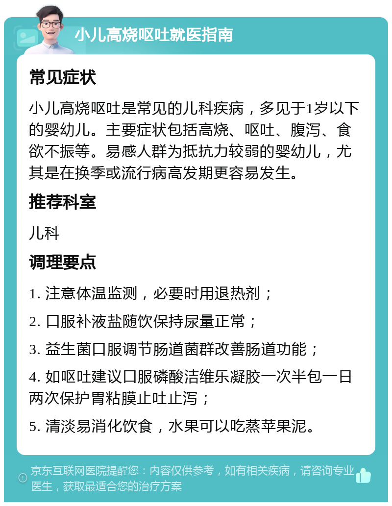 小儿高烧呕吐就医指南 常见症状 小儿高烧呕吐是常见的儿科疾病，多见于1岁以下的婴幼儿。主要症状包括高烧、呕吐、腹泻、食欲不振等。易感人群为抵抗力较弱的婴幼儿，尤其是在换季或流行病高发期更容易发生。 推荐科室 儿科 调理要点 1. 注意体温监测，必要时用退热剂； 2. 口服补液盐随饮保持尿量正常； 3. 益生菌口服调节肠道菌群改善肠道功能； 4. 如呕吐建议口服磷酸洁维乐凝胶一次半包一日两次保护胃粘膜止吐止泻； 5. 清淡易消化饮食，水果可以吃蒸苹果泥。