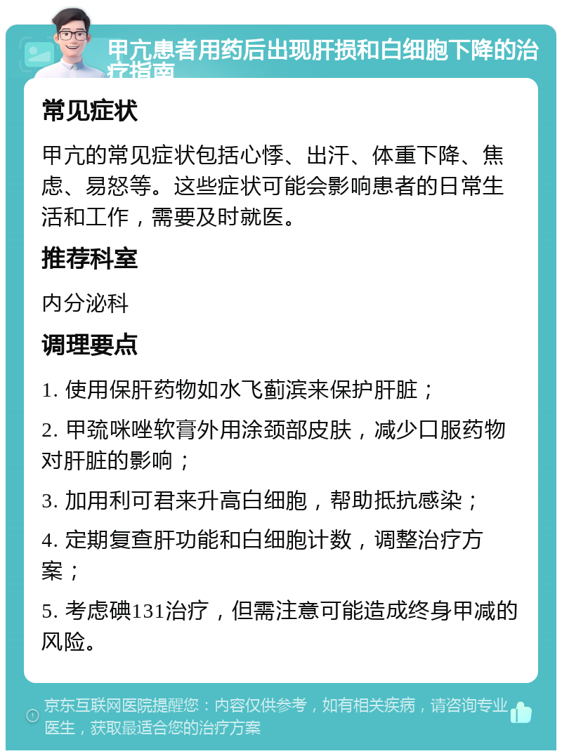 甲亢患者用药后出现肝损和白细胞下降的治疗指南 常见症状 甲亢的常见症状包括心悸、出汗、体重下降、焦虑、易怒等。这些症状可能会影响患者的日常生活和工作，需要及时就医。 推荐科室 内分泌科 调理要点 1. 使用保肝药物如水飞蓟滨来保护肝脏； 2. 甲巯咪唑软膏外用涂颈部皮肤，减少口服药物对肝脏的影响； 3. 加用利可君来升高白细胞，帮助抵抗感染； 4. 定期复查肝功能和白细胞计数，调整治疗方案； 5. 考虑碘131治疗，但需注意可能造成终身甲减的风险。