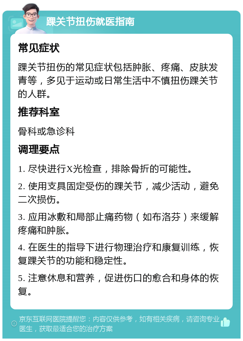 踝关节扭伤就医指南 常见症状 踝关节扭伤的常见症状包括肿胀、疼痛、皮肤发青等，多见于运动或日常生活中不慎扭伤踝关节的人群。 推荐科室 骨科或急诊科 调理要点 1. 尽快进行X光检查，排除骨折的可能性。 2. 使用支具固定受伤的踝关节，减少活动，避免二次损伤。 3. 应用冰敷和局部止痛药物（如布洛芬）来缓解疼痛和肿胀。 4. 在医生的指导下进行物理治疗和康复训练，恢复踝关节的功能和稳定性。 5. 注意休息和营养，促进伤口的愈合和身体的恢复。