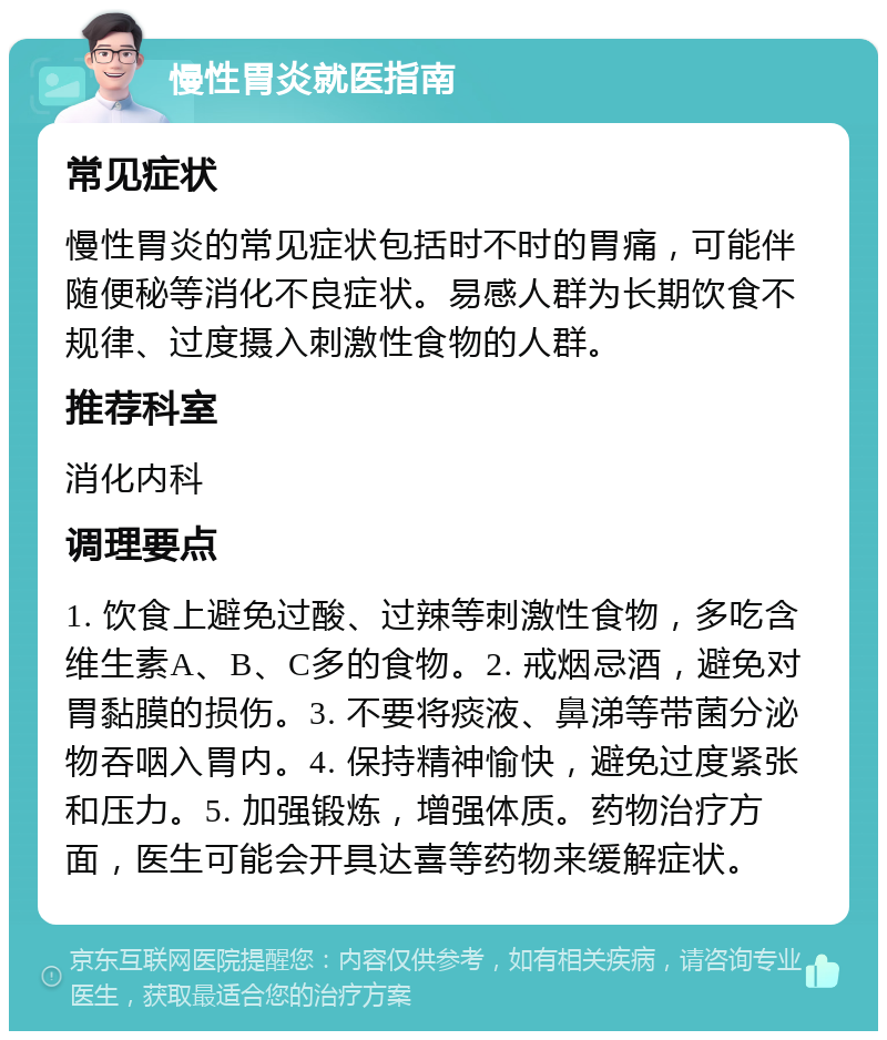 慢性胃炎就医指南 常见症状 慢性胃炎的常见症状包括时不时的胃痛，可能伴随便秘等消化不良症状。易感人群为长期饮食不规律、过度摄入刺激性食物的人群。 推荐科室 消化内科 调理要点 1. 饮食上避免过酸、过辣等刺激性食物，多吃含维生素A、B、C多的食物。2. 戒烟忌酒，避免对胃黏膜的损伤。3. 不要将痰液、鼻涕等带菌分泌物吞咽入胃内。4. 保持精神愉快，避免过度紧张和压力。5. 加强锻炼，增强体质。药物治疗方面，医生可能会开具达喜等药物来缓解症状。