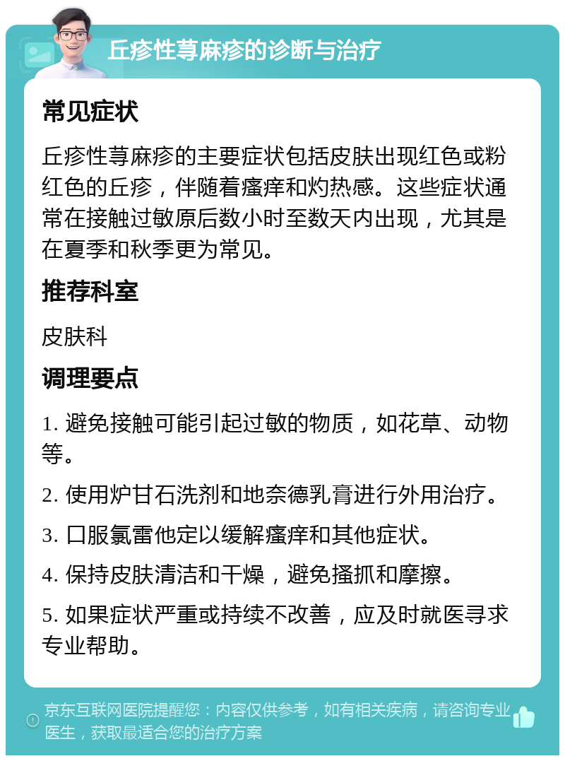 丘疹性荨麻疹的诊断与治疗 常见症状 丘疹性荨麻疹的主要症状包括皮肤出现红色或粉红色的丘疹，伴随着瘙痒和灼热感。这些症状通常在接触过敏原后数小时至数天内出现，尤其是在夏季和秋季更为常见。 推荐科室 皮肤科 调理要点 1. 避免接触可能引起过敏的物质，如花草、动物等。 2. 使用炉甘石洗剂和地奈德乳膏进行外用治疗。 3. 口服氯雷他定以缓解瘙痒和其他症状。 4. 保持皮肤清洁和干燥，避免搔抓和摩擦。 5. 如果症状严重或持续不改善，应及时就医寻求专业帮助。