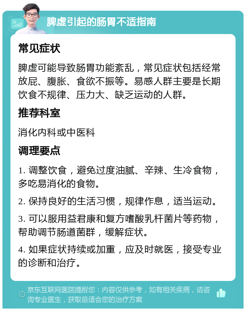 脾虚引起的肠胃不适指南 常见症状 脾虚可能导致肠胃功能紊乱，常见症状包括经常放屁、腹胀、食欲不振等。易感人群主要是长期饮食不规律、压力大、缺乏运动的人群。 推荐科室 消化内科或中医科 调理要点 1. 调整饮食，避免过度油腻、辛辣、生冷食物，多吃易消化的食物。 2. 保持良好的生活习惯，规律作息，适当运动。 3. 可以服用益君康和复方嗜酸乳杆菌片等药物，帮助调节肠道菌群，缓解症状。 4. 如果症状持续或加重，应及时就医，接受专业的诊断和治疗。