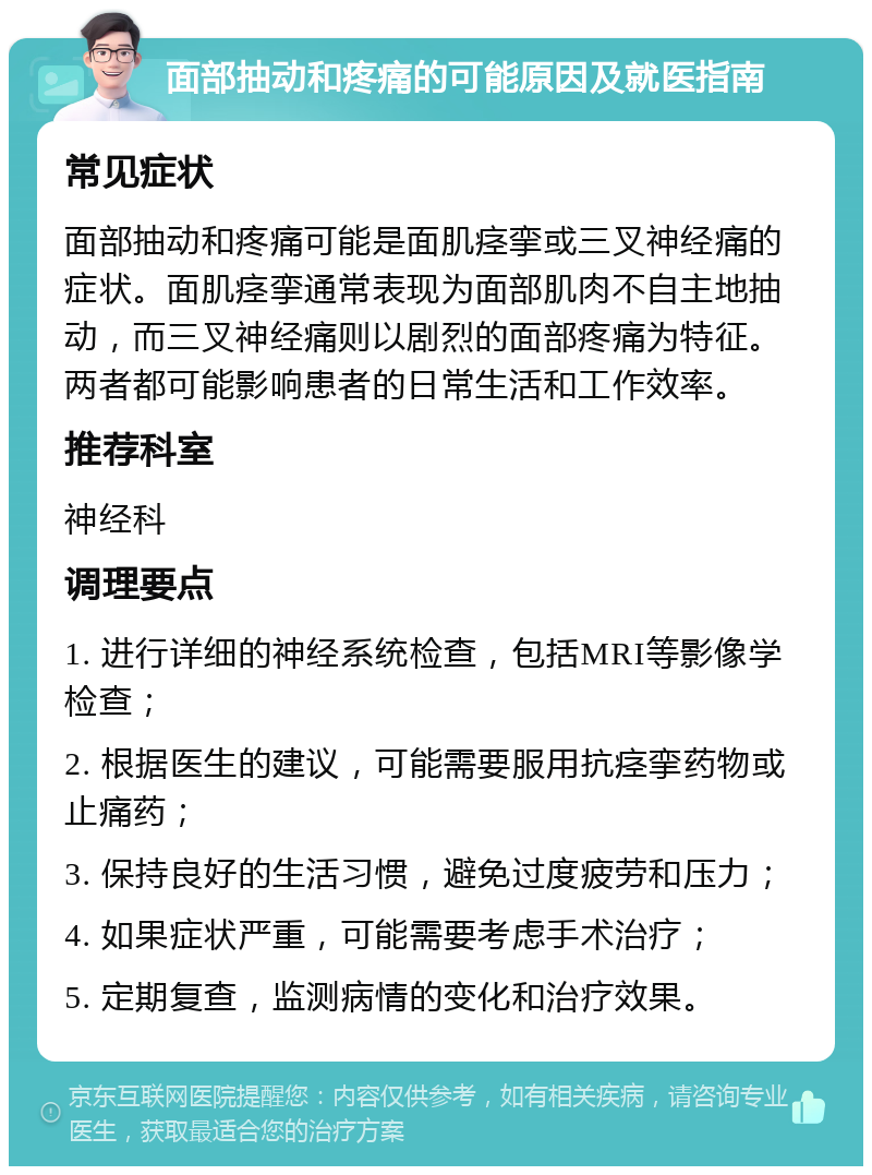 面部抽动和疼痛的可能原因及就医指南 常见症状 面部抽动和疼痛可能是面肌痉挛或三叉神经痛的症状。面肌痉挛通常表现为面部肌肉不自主地抽动，而三叉神经痛则以剧烈的面部疼痛为特征。两者都可能影响患者的日常生活和工作效率。 推荐科室 神经科 调理要点 1. 进行详细的神经系统检查，包括MRI等影像学检查； 2. 根据医生的建议，可能需要服用抗痉挛药物或止痛药； 3. 保持良好的生活习惯，避免过度疲劳和压力； 4. 如果症状严重，可能需要考虑手术治疗； 5. 定期复查，监测病情的变化和治疗效果。