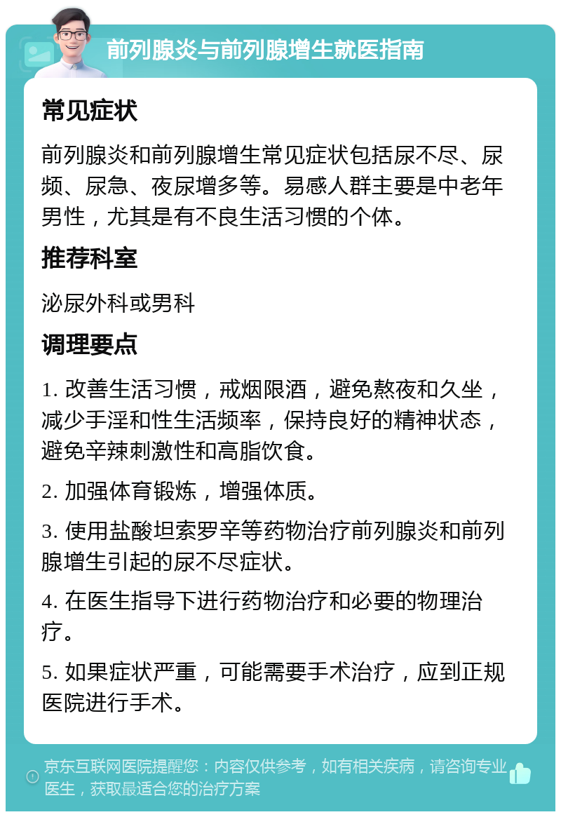 前列腺炎与前列腺增生就医指南 常见症状 前列腺炎和前列腺增生常见症状包括尿不尽、尿频、尿急、夜尿增多等。易感人群主要是中老年男性，尤其是有不良生活习惯的个体。 推荐科室 泌尿外科或男科 调理要点 1. 改善生活习惯，戒烟限酒，避免熬夜和久坐，减少手淫和性生活频率，保持良好的精神状态，避免辛辣刺激性和高脂饮食。 2. 加强体育锻炼，增强体质。 3. 使用盐酸坦索罗辛等药物治疗前列腺炎和前列腺增生引起的尿不尽症状。 4. 在医生指导下进行药物治疗和必要的物理治疗。 5. 如果症状严重，可能需要手术治疗，应到正规医院进行手术。