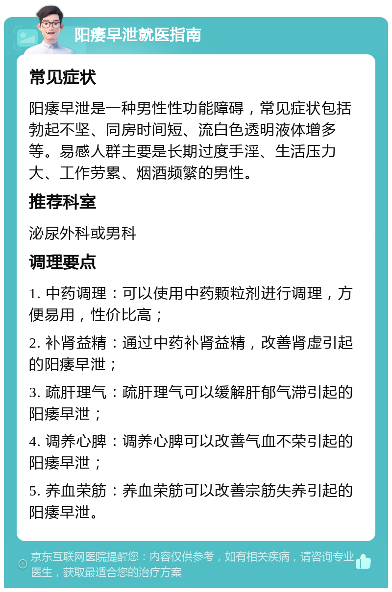 阳痿早泄就医指南 常见症状 阳痿早泄是一种男性性功能障碍，常见症状包括勃起不坚、同房时间短、流白色透明液体增多等。易感人群主要是长期过度手淫、生活压力大、工作劳累、烟酒频繁的男性。 推荐科室 泌尿外科或男科 调理要点 1. 中药调理：可以使用中药颗粒剂进行调理，方便易用，性价比高； 2. 补肾益精：通过中药补肾益精，改善肾虚引起的阳痿早泄； 3. 疏肝理气：疏肝理气可以缓解肝郁气滞引起的阳痿早泄； 4. 调养心脾：调养心脾可以改善气血不荣引起的阳痿早泄； 5. 养血荣筋：养血荣筋可以改善宗筋失养引起的阳痿早泄。