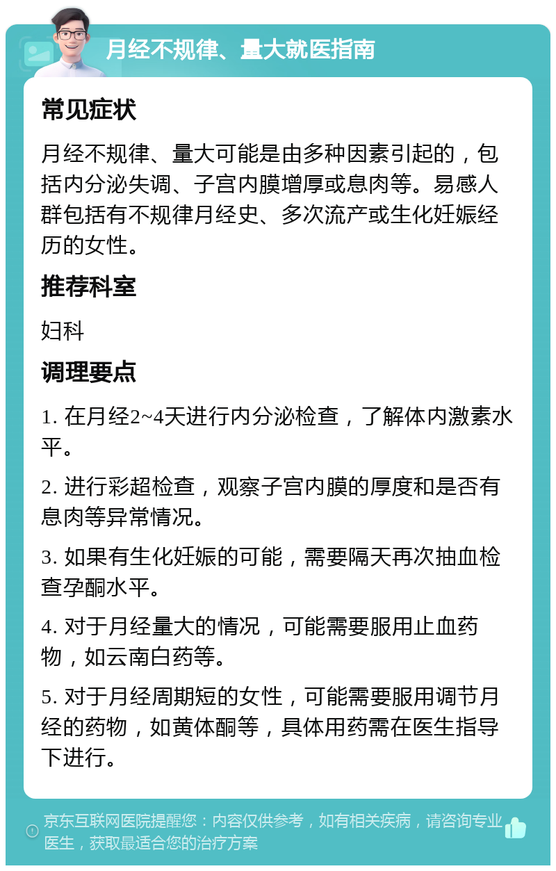 月经不规律、量大就医指南 常见症状 月经不规律、量大可能是由多种因素引起的，包括内分泌失调、子宫内膜增厚或息肉等。易感人群包括有不规律月经史、多次流产或生化妊娠经历的女性。 推荐科室 妇科 调理要点 1. 在月经2~4天进行内分泌检查，了解体内激素水平。 2. 进行彩超检查，观察子宫内膜的厚度和是否有息肉等异常情况。 3. 如果有生化妊娠的可能，需要隔天再次抽血检查孕酮水平。 4. 对于月经量大的情况，可能需要服用止血药物，如云南白药等。 5. 对于月经周期短的女性，可能需要服用调节月经的药物，如黄体酮等，具体用药需在医生指导下进行。