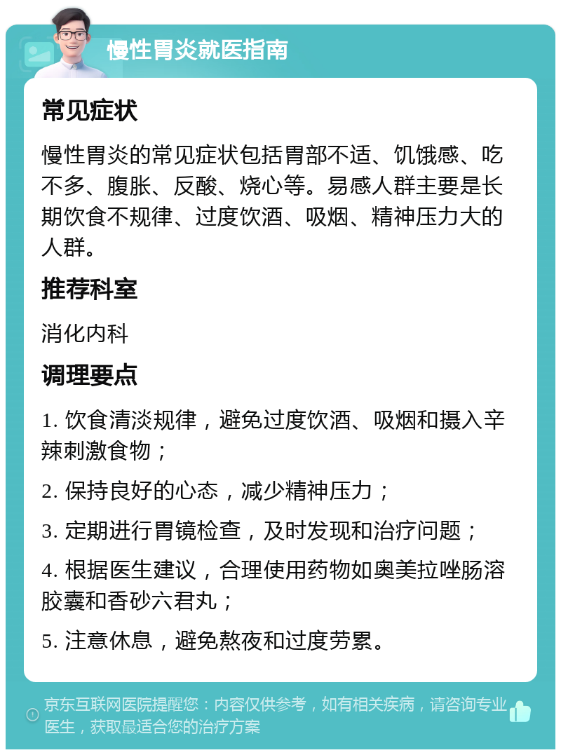 慢性胃炎就医指南 常见症状 慢性胃炎的常见症状包括胃部不适、饥饿感、吃不多、腹胀、反酸、烧心等。易感人群主要是长期饮食不规律、过度饮酒、吸烟、精神压力大的人群。 推荐科室 消化内科 调理要点 1. 饮食清淡规律，避免过度饮酒、吸烟和摄入辛辣刺激食物； 2. 保持良好的心态，减少精神压力； 3. 定期进行胃镜检查，及时发现和治疗问题； 4. 根据医生建议，合理使用药物如奥美拉唑肠溶胶囊和香砂六君丸； 5. 注意休息，避免熬夜和过度劳累。