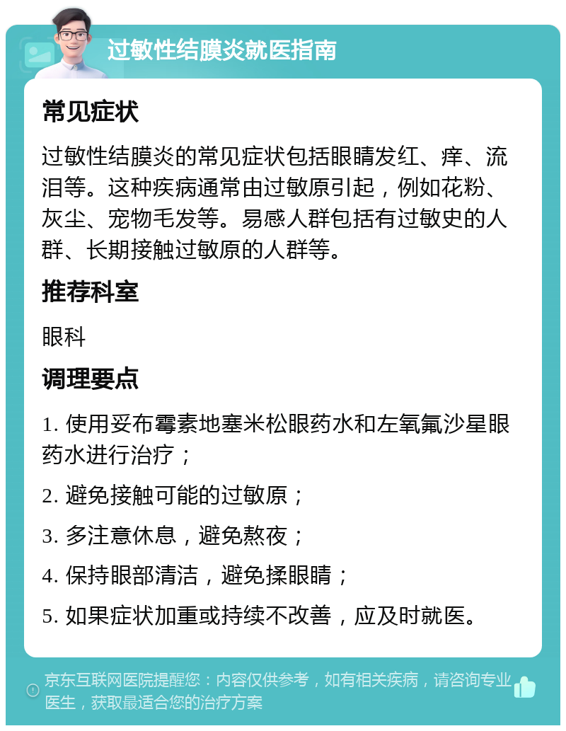 过敏性结膜炎就医指南 常见症状 过敏性结膜炎的常见症状包括眼睛发红、痒、流泪等。这种疾病通常由过敏原引起，例如花粉、灰尘、宠物毛发等。易感人群包括有过敏史的人群、长期接触过敏原的人群等。 推荐科室 眼科 调理要点 1. 使用妥布霉素地塞米松眼药水和左氧氟沙星眼药水进行治疗； 2. 避免接触可能的过敏原； 3. 多注意休息，避免熬夜； 4. 保持眼部清洁，避免揉眼睛； 5. 如果症状加重或持续不改善，应及时就医。