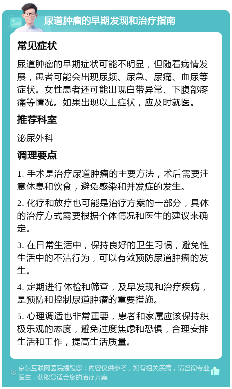 尿道肿瘤的早期发现和治疗指南 常见症状 尿道肿瘤的早期症状可能不明显，但随着病情发展，患者可能会出现尿频、尿急、尿痛、血尿等症状。女性患者还可能出现白带异常、下腹部疼痛等情况。如果出现以上症状，应及时就医。 推荐科室 泌尿外科 调理要点 1. 手术是治疗尿道肿瘤的主要方法，术后需要注意休息和饮食，避免感染和并发症的发生。 2. 化疗和放疗也可能是治疗方案的一部分，具体的治疗方式需要根据个体情况和医生的建议来确定。 3. 在日常生活中，保持良好的卫生习惯，避免性生活中的不洁行为，可以有效预防尿道肿瘤的发生。 4. 定期进行体检和筛查，及早发现和治疗疾病，是预防和控制尿道肿瘤的重要措施。 5. 心理调适也非常重要，患者和家属应该保持积极乐观的态度，避免过度焦虑和恐惧，合理安排生活和工作，提高生活质量。