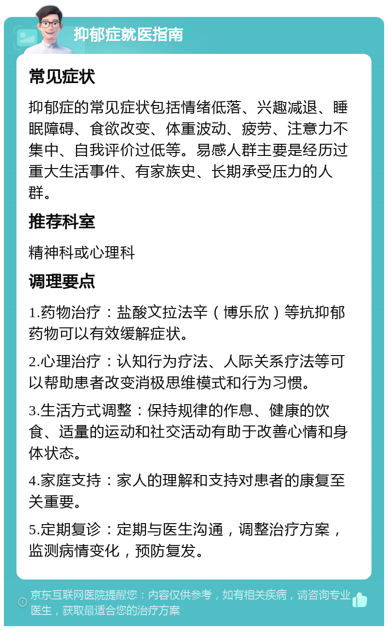 抑郁症就医指南 常见症状 抑郁症的常见症状包括情绪低落、兴趣减退、睡眠障碍、食欲改变、体重波动、疲劳、注意力不集中、自我评价过低等。易感人群主要是经历过重大生活事件、有家族史、长期承受压力的人群。 推荐科室 精神科或心理科 调理要点 1.药物治疗：盐酸文拉法辛（博乐欣）等抗抑郁药物可以有效缓解症状。 2.心理治疗：认知行为疗法、人际关系疗法等可以帮助患者改变消极思维模式和行为习惯。 3.生活方式调整：保持规律的作息、健康的饮食、适量的运动和社交活动有助于改善心情和身体状态。 4.家庭支持：家人的理解和支持对患者的康复至关重要。 5.定期复诊：定期与医生沟通，调整治疗方案，监测病情变化，预防复发。