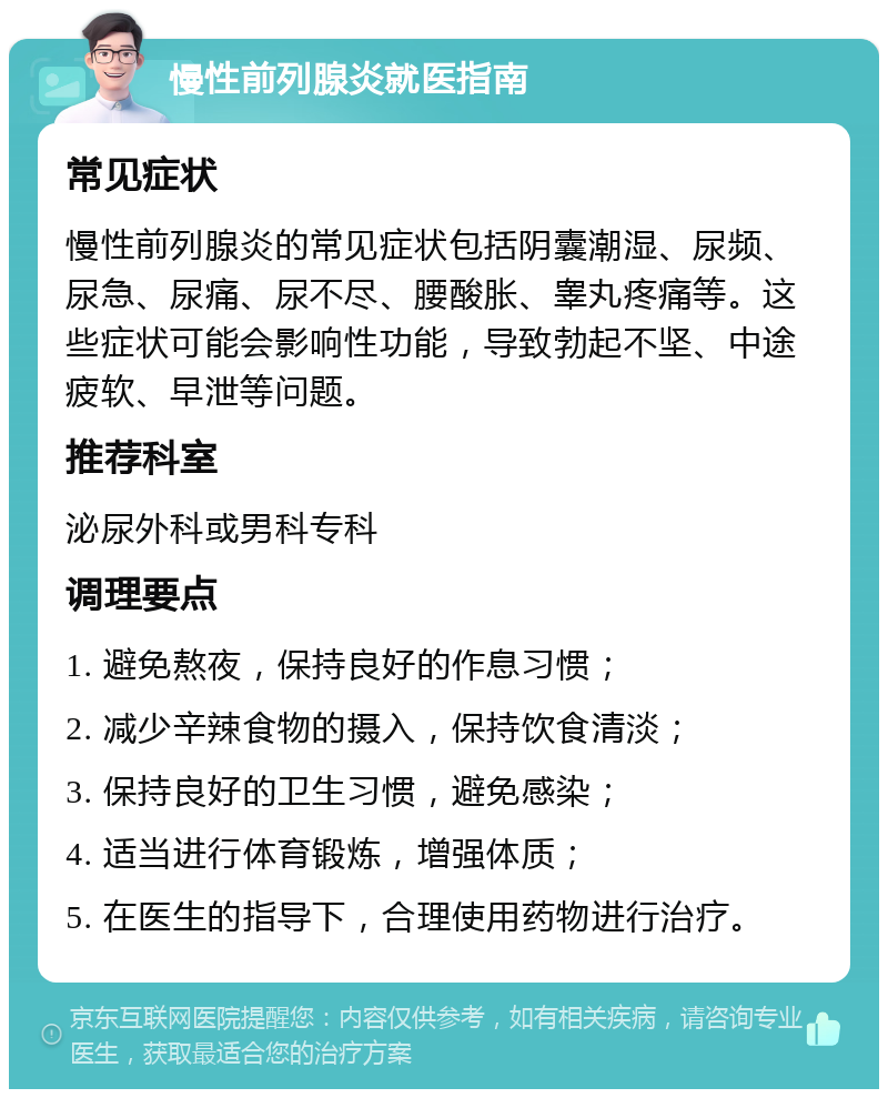 慢性前列腺炎就医指南 常见症状 慢性前列腺炎的常见症状包括阴囊潮湿、尿频、尿急、尿痛、尿不尽、腰酸胀、睾丸疼痛等。这些症状可能会影响性功能，导致勃起不坚、中途疲软、早泄等问题。 推荐科室 泌尿外科或男科专科 调理要点 1. 避免熬夜，保持良好的作息习惯； 2. 减少辛辣食物的摄入，保持饮食清淡； 3. 保持良好的卫生习惯，避免感染； 4. 适当进行体育锻炼，增强体质； 5. 在医生的指导下，合理使用药物进行治疗。