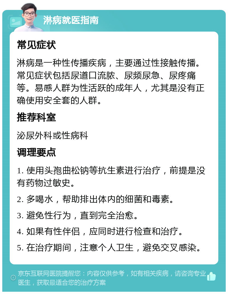 淋病就医指南 常见症状 淋病是一种性传播疾病，主要通过性接触传播。常见症状包括尿道口流脓、尿频尿急、尿疼痛等。易感人群为性活跃的成年人，尤其是没有正确使用安全套的人群。 推荐科室 泌尿外科或性病科 调理要点 1. 使用头孢曲松钠等抗生素进行治疗，前提是没有药物过敏史。 2. 多喝水，帮助排出体内的细菌和毒素。 3. 避免性行为，直到完全治愈。 4. 如果有性伴侣，应同时进行检查和治疗。 5. 在治疗期间，注意个人卫生，避免交叉感染。