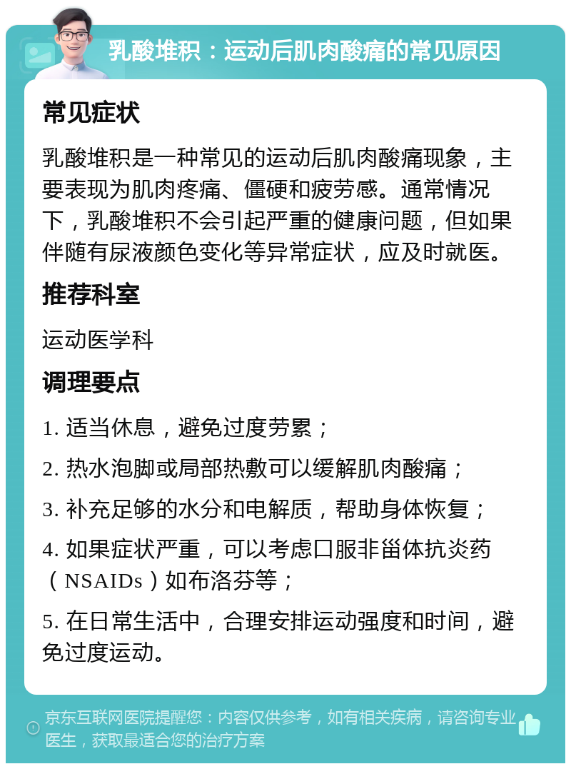 乳酸堆积：运动后肌肉酸痛的常见原因 常见症状 乳酸堆积是一种常见的运动后肌肉酸痛现象，主要表现为肌肉疼痛、僵硬和疲劳感。通常情况下，乳酸堆积不会引起严重的健康问题，但如果伴随有尿液颜色变化等异常症状，应及时就医。 推荐科室 运动医学科 调理要点 1. 适当休息，避免过度劳累； 2. 热水泡脚或局部热敷可以缓解肌肉酸痛； 3. 补充足够的水分和电解质，帮助身体恢复； 4. 如果症状严重，可以考虑口服非甾体抗炎药（NSAIDs）如布洛芬等； 5. 在日常生活中，合理安排运动强度和时间，避免过度运动。