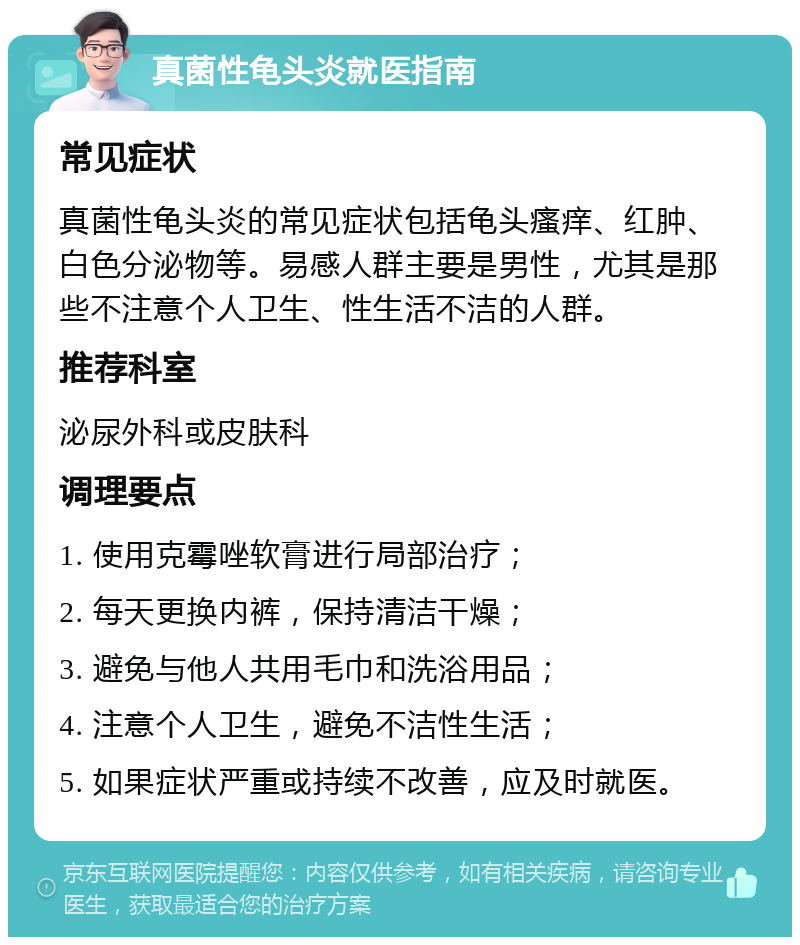 真菌性龟头炎就医指南 常见症状 真菌性龟头炎的常见症状包括龟头瘙痒、红肿、白色分泌物等。易感人群主要是男性，尤其是那些不注意个人卫生、性生活不洁的人群。 推荐科室 泌尿外科或皮肤科 调理要点 1. 使用克霉唑软膏进行局部治疗； 2. 每天更换内裤，保持清洁干燥； 3. 避免与他人共用毛巾和洗浴用品； 4. 注意个人卫生，避免不洁性生活； 5. 如果症状严重或持续不改善，应及时就医。