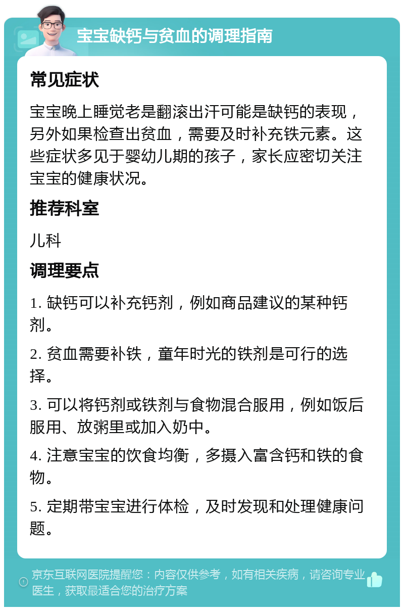 宝宝缺钙与贫血的调理指南 常见症状 宝宝晚上睡觉老是翻滚出汗可能是缺钙的表现，另外如果检查出贫血，需要及时补充铁元素。这些症状多见于婴幼儿期的孩子，家长应密切关注宝宝的健康状况。 推荐科室 儿科 调理要点 1. 缺钙可以补充钙剂，例如商品建议的某种钙剂。 2. 贫血需要补铁，童年时光的铁剂是可行的选择。 3. 可以将钙剂或铁剂与食物混合服用，例如饭后服用、放粥里或加入奶中。 4. 注意宝宝的饮食均衡，多摄入富含钙和铁的食物。 5. 定期带宝宝进行体检，及时发现和处理健康问题。