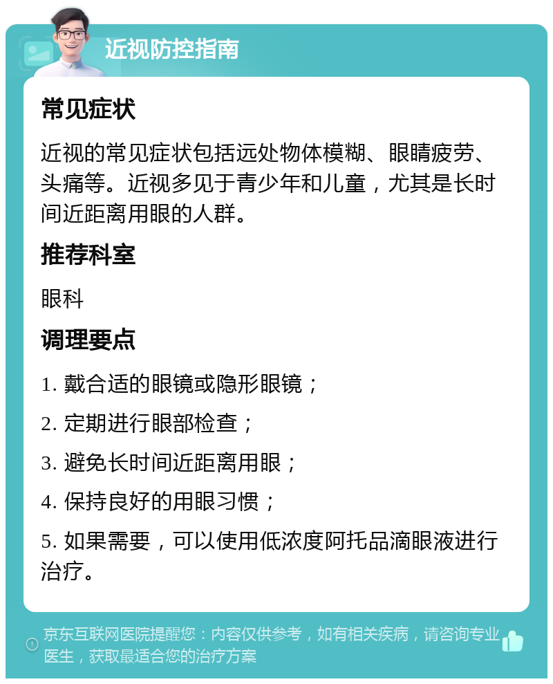 近视防控指南 常见症状 近视的常见症状包括远处物体模糊、眼睛疲劳、头痛等。近视多见于青少年和儿童，尤其是长时间近距离用眼的人群。 推荐科室 眼科 调理要点 1. 戴合适的眼镜或隐形眼镜； 2. 定期进行眼部检查； 3. 避免长时间近距离用眼； 4. 保持良好的用眼习惯； 5. 如果需要，可以使用低浓度阿托品滴眼液进行治疗。