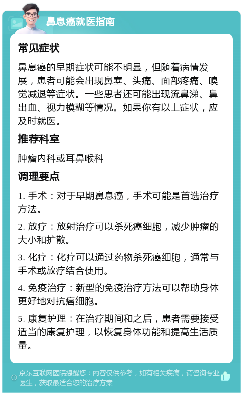 鼻息癌就医指南 常见症状 鼻息癌的早期症状可能不明显，但随着病情发展，患者可能会出现鼻塞、头痛、面部疼痛、嗅觉减退等症状。一些患者还可能出现流鼻涕、鼻出血、视力模糊等情况。如果你有以上症状，应及时就医。 推荐科室 肿瘤内科或耳鼻喉科 调理要点 1. 手术：对于早期鼻息癌，手术可能是首选治疗方法。 2. 放疗：放射治疗可以杀死癌细胞，减少肿瘤的大小和扩散。 3. 化疗：化疗可以通过药物杀死癌细胞，通常与手术或放疗结合使用。 4. 免疫治疗：新型的免疫治疗方法可以帮助身体更好地对抗癌细胞。 5. 康复护理：在治疗期间和之后，患者需要接受适当的康复护理，以恢复身体功能和提高生活质量。