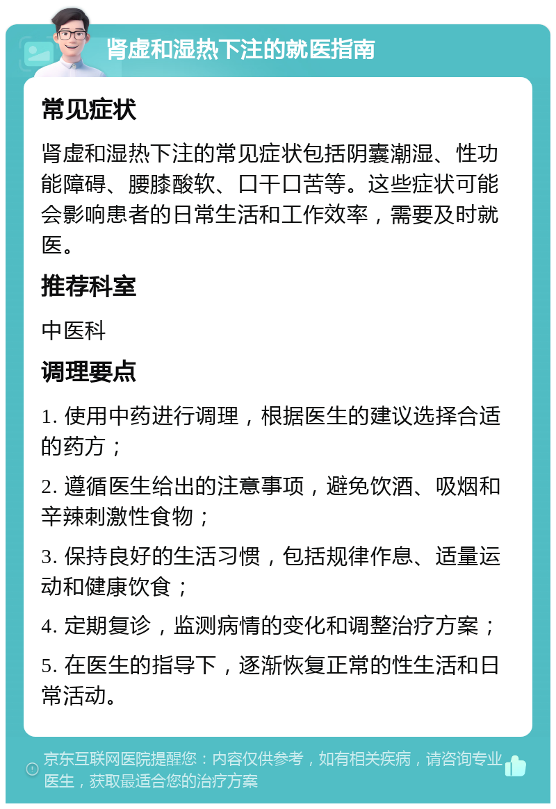 肾虚和湿热下注的就医指南 常见症状 肾虚和湿热下注的常见症状包括阴囊潮湿、性功能障碍、腰膝酸软、口干口苦等。这些症状可能会影响患者的日常生活和工作效率，需要及时就医。 推荐科室 中医科 调理要点 1. 使用中药进行调理，根据医生的建议选择合适的药方； 2. 遵循医生给出的注意事项，避免饮酒、吸烟和辛辣刺激性食物； 3. 保持良好的生活习惯，包括规律作息、适量运动和健康饮食； 4. 定期复诊，监测病情的变化和调整治疗方案； 5. 在医生的指导下，逐渐恢复正常的性生活和日常活动。