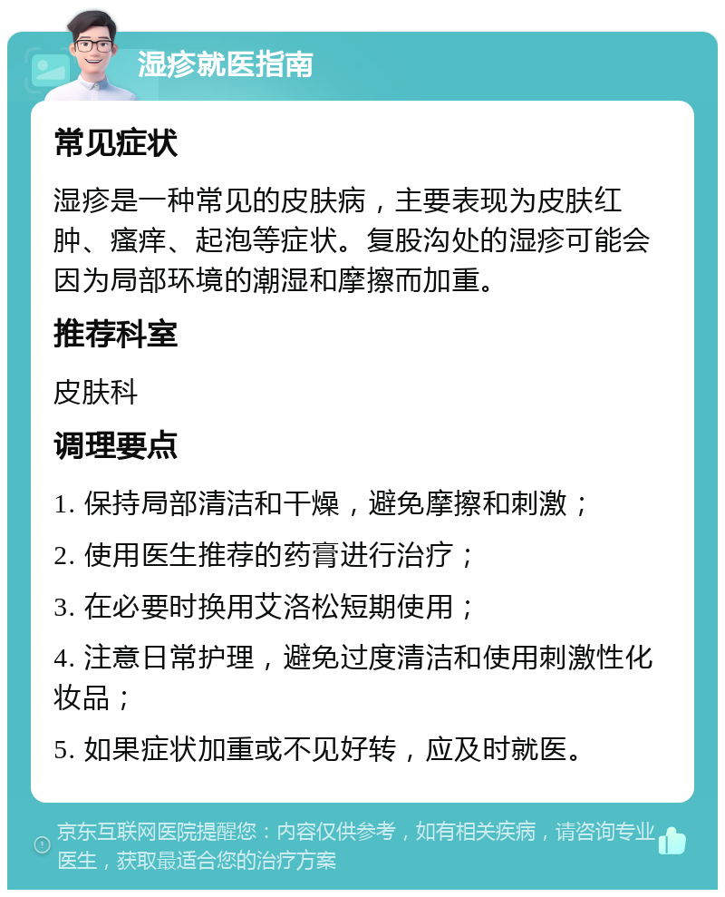 湿疹就医指南 常见症状 湿疹是一种常见的皮肤病，主要表现为皮肤红肿、瘙痒、起泡等症状。复股沟处的湿疹可能会因为局部环境的潮湿和摩擦而加重。 推荐科室 皮肤科 调理要点 1. 保持局部清洁和干燥，避免摩擦和刺激； 2. 使用医生推荐的药膏进行治疗； 3. 在必要时换用艾洛松短期使用； 4. 注意日常护理，避免过度清洁和使用刺激性化妆品； 5. 如果症状加重或不见好转，应及时就医。