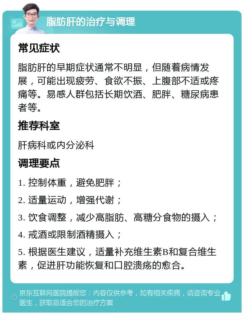 脂肪肝的治疗与调理 常见症状 脂肪肝的早期症状通常不明显，但随着病情发展，可能出现疲劳、食欲不振、上腹部不适或疼痛等。易感人群包括长期饮酒、肥胖、糖尿病患者等。 推荐科室 肝病科或内分泌科 调理要点 1. 控制体重，避免肥胖； 2. 适量运动，增强代谢； 3. 饮食调整，减少高脂肪、高糖分食物的摄入； 4. 戒酒或限制酒精摄入； 5. 根据医生建议，适量补充维生素B和复合维生素，促进肝功能恢复和口腔溃疡的愈合。