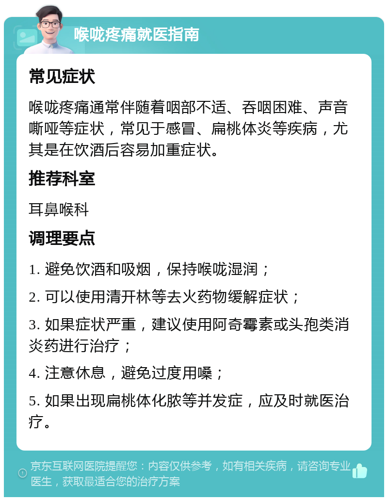 喉咙疼痛就医指南 常见症状 喉咙疼痛通常伴随着咽部不适、吞咽困难、声音嘶哑等症状，常见于感冒、扁桃体炎等疾病，尤其是在饮酒后容易加重症状。 推荐科室 耳鼻喉科 调理要点 1. 避免饮酒和吸烟，保持喉咙湿润； 2. 可以使用清开林等去火药物缓解症状； 3. 如果症状严重，建议使用阿奇霉素或头孢类消炎药进行治疗； 4. 注意休息，避免过度用嗓； 5. 如果出现扁桃体化脓等并发症，应及时就医治疗。