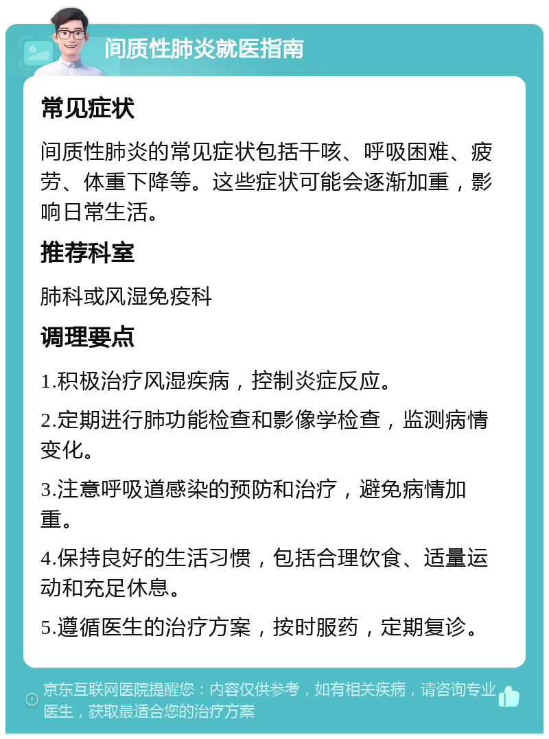 间质性肺炎就医指南 常见症状 间质性肺炎的常见症状包括干咳、呼吸困难、疲劳、体重下降等。这些症状可能会逐渐加重，影响日常生活。 推荐科室 肺科或风湿免疫科 调理要点 1.积极治疗风湿疾病，控制炎症反应。 2.定期进行肺功能检查和影像学检查，监测病情变化。 3.注意呼吸道感染的预防和治疗，避免病情加重。 4.保持良好的生活习惯，包括合理饮食、适量运动和充足休息。 5.遵循医生的治疗方案，按时服药，定期复诊。