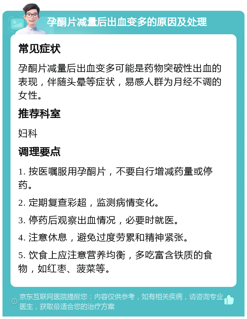 孕酮片减量后出血变多的原因及处理 常见症状 孕酮片减量后出血变多可能是药物突破性出血的表现，伴随头晕等症状，易感人群为月经不调的女性。 推荐科室 妇科 调理要点 1. 按医嘱服用孕酮片，不要自行增减药量或停药。 2. 定期复查彩超，监测病情变化。 3. 停药后观察出血情况，必要时就医。 4. 注意休息，避免过度劳累和精神紧张。 5. 饮食上应注意营养均衡，多吃富含铁质的食物，如红枣、菠菜等。