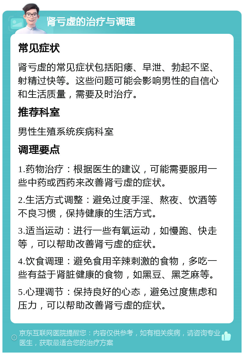 肾亏虚的治疗与调理 常见症状 肾亏虚的常见症状包括阳痿、早泄、勃起不坚、射精过快等。这些问题可能会影响男性的自信心和生活质量，需要及时治疗。 推荐科室 男性生殖系统疾病科室 调理要点 1.药物治疗：根据医生的建议，可能需要服用一些中药或西药来改善肾亏虚的症状。 2.生活方式调整：避免过度手淫、熬夜、饮酒等不良习惯，保持健康的生活方式。 3.适当运动：进行一些有氧运动，如慢跑、快走等，可以帮助改善肾亏虚的症状。 4.饮食调理：避免食用辛辣刺激的食物，多吃一些有益于肾脏健康的食物，如黑豆、黑芝麻等。 5.心理调节：保持良好的心态，避免过度焦虑和压力，可以帮助改善肾亏虚的症状。