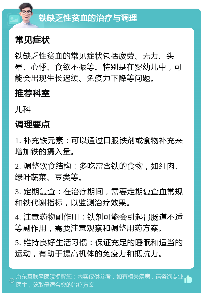 铁缺乏性贫血的治疗与调理 常见症状 铁缺乏性贫血的常见症状包括疲劳、无力、头晕、心悸、食欲不振等。特别是在婴幼儿中，可能会出现生长迟缓、免疫力下降等问题。 推荐科室 儿科 调理要点 1. 补充铁元素：可以通过口服铁剂或食物补充来增加铁的摄入量。 2. 调整饮食结构：多吃富含铁的食物，如红肉、绿叶蔬菜、豆类等。 3. 定期复查：在治疗期间，需要定期复查血常规和铁代谢指标，以监测治疗效果。 4. 注意药物副作用：铁剂可能会引起胃肠道不适等副作用，需要注意观察和调整用药方案。 5. 维持良好生活习惯：保证充足的睡眠和适当的运动，有助于提高机体的免疫力和抵抗力。