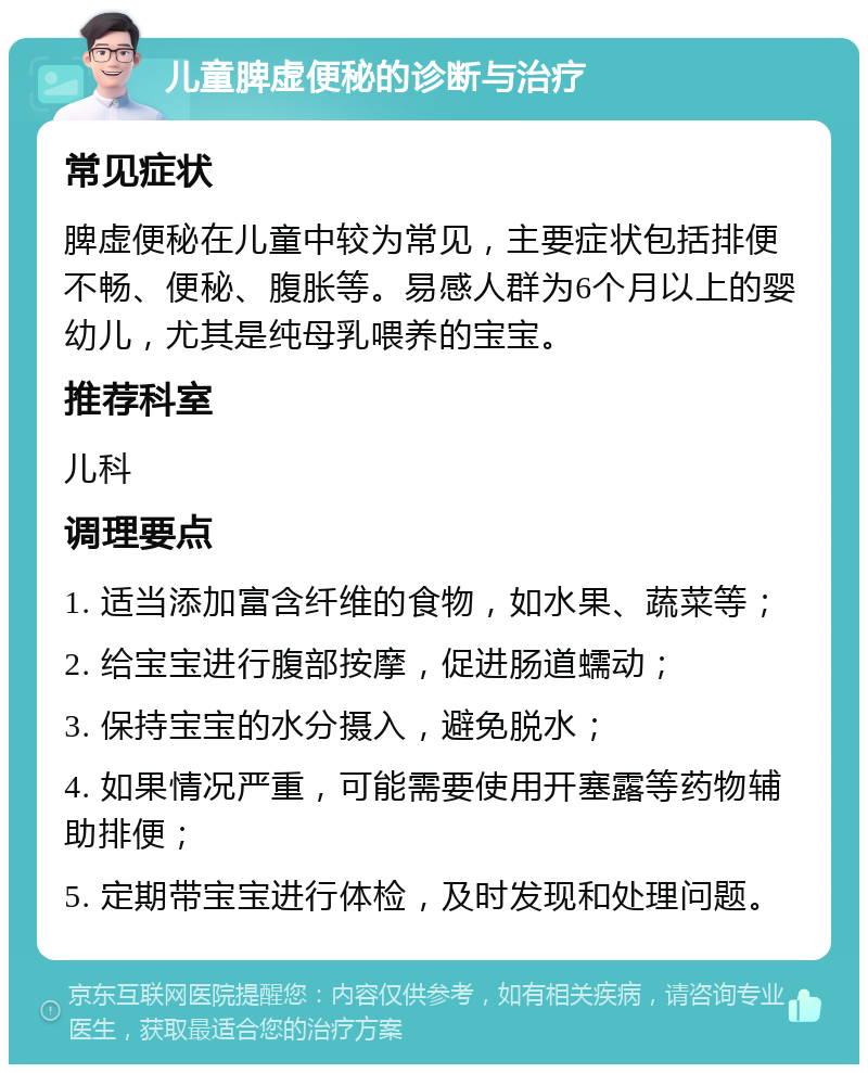 儿童脾虚便秘的诊断与治疗 常见症状 脾虚便秘在儿童中较为常见，主要症状包括排便不畅、便秘、腹胀等。易感人群为6个月以上的婴幼儿，尤其是纯母乳喂养的宝宝。 推荐科室 儿科 调理要点 1. 适当添加富含纤维的食物，如水果、蔬菜等； 2. 给宝宝进行腹部按摩，促进肠道蠕动； 3. 保持宝宝的水分摄入，避免脱水； 4. 如果情况严重，可能需要使用开塞露等药物辅助排便； 5. 定期带宝宝进行体检，及时发现和处理问题。