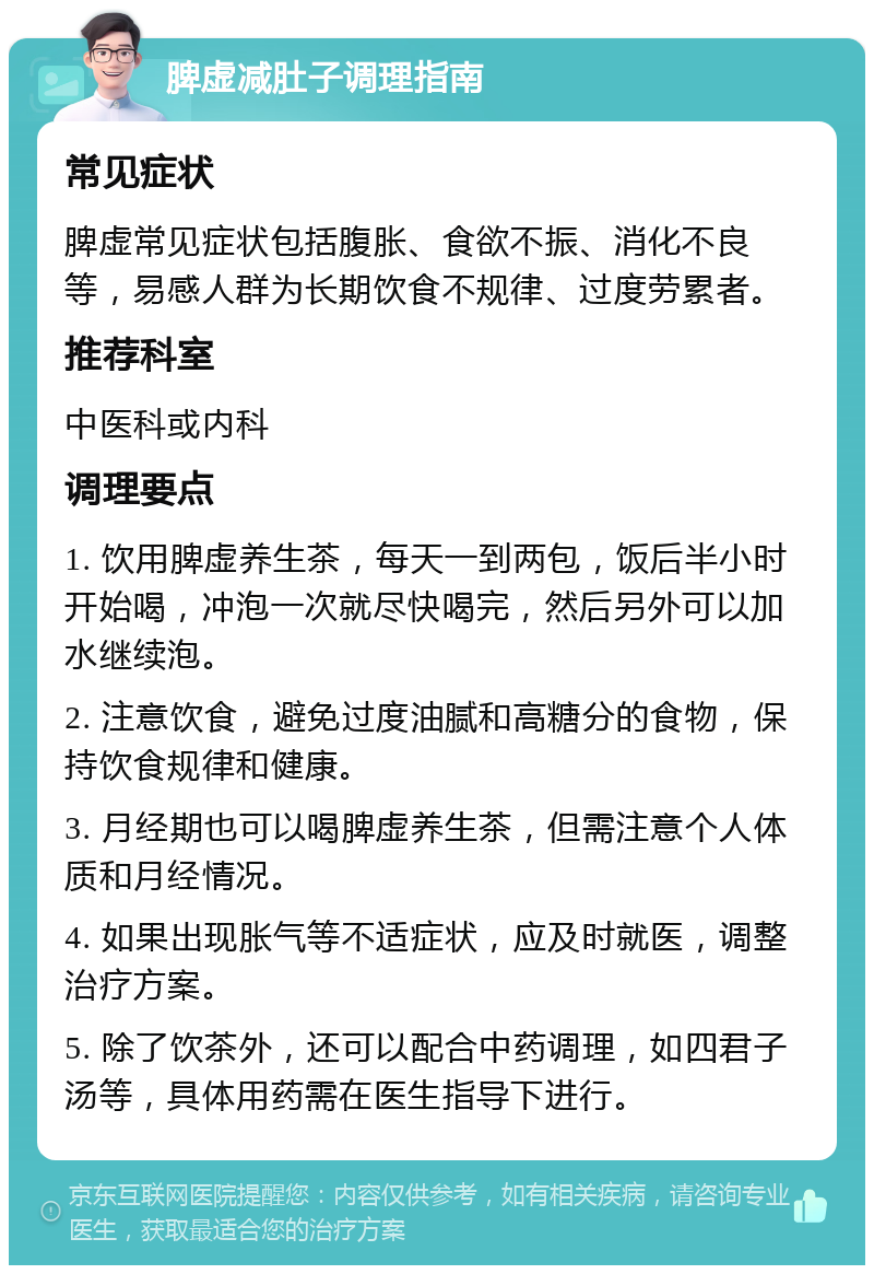 脾虚减肚子调理指南 常见症状 脾虚常见症状包括腹胀、食欲不振、消化不良等，易感人群为长期饮食不规律、过度劳累者。 推荐科室 中医科或内科 调理要点 1. 饮用脾虚养生茶，每天一到两包，饭后半小时开始喝，冲泡一次就尽快喝完，然后另外可以加水继续泡。 2. 注意饮食，避免过度油腻和高糖分的食物，保持饮食规律和健康。 3. 月经期也可以喝脾虚养生茶，但需注意个人体质和月经情况。 4. 如果出现胀气等不适症状，应及时就医，调整治疗方案。 5. 除了饮茶外，还可以配合中药调理，如四君子汤等，具体用药需在医生指导下进行。