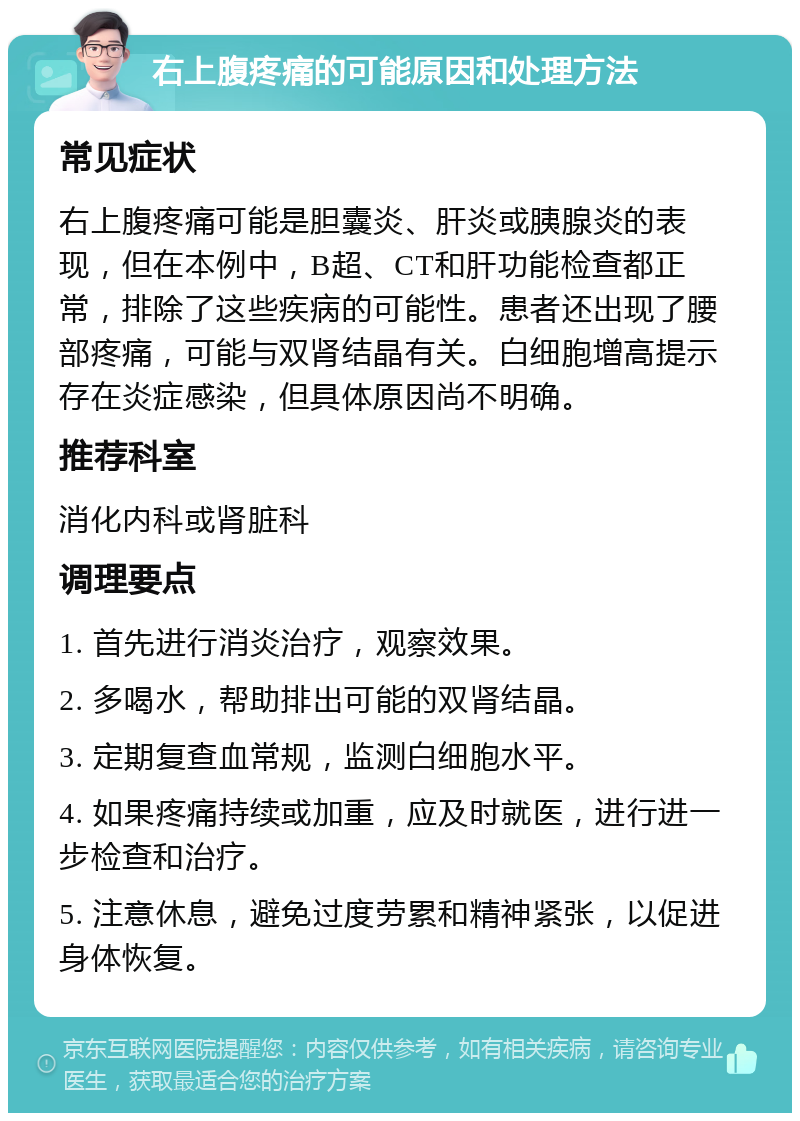 右上腹疼痛的可能原因和处理方法 常见症状 右上腹疼痛可能是胆囊炎、肝炎或胰腺炎的表现，但在本例中，B超、CT和肝功能检查都正常，排除了这些疾病的可能性。患者还出现了腰部疼痛，可能与双肾结晶有关。白细胞增高提示存在炎症感染，但具体原因尚不明确。 推荐科室 消化内科或肾脏科 调理要点 1. 首先进行消炎治疗，观察效果。 2. 多喝水，帮助排出可能的双肾结晶。 3. 定期复查血常规，监测白细胞水平。 4. 如果疼痛持续或加重，应及时就医，进行进一步检查和治疗。 5. 注意休息，避免过度劳累和精神紧张，以促进身体恢复。