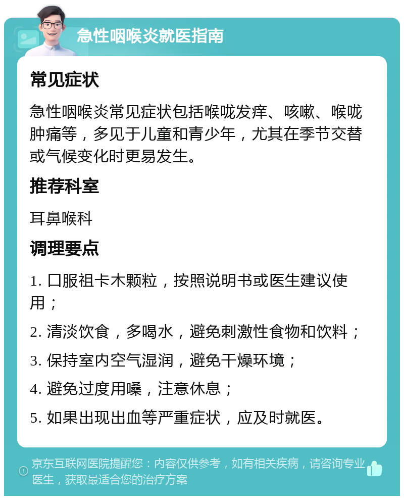 急性咽喉炎就医指南 常见症状 急性咽喉炎常见症状包括喉咙发痒、咳嗽、喉咙肿痛等，多见于儿童和青少年，尤其在季节交替或气候变化时更易发生。 推荐科室 耳鼻喉科 调理要点 1. 口服祖卡木颗粒，按照说明书或医生建议使用； 2. 清淡饮食，多喝水，避免刺激性食物和饮料； 3. 保持室内空气湿润，避免干燥环境； 4. 避免过度用嗓，注意休息； 5. 如果出现出血等严重症状，应及时就医。