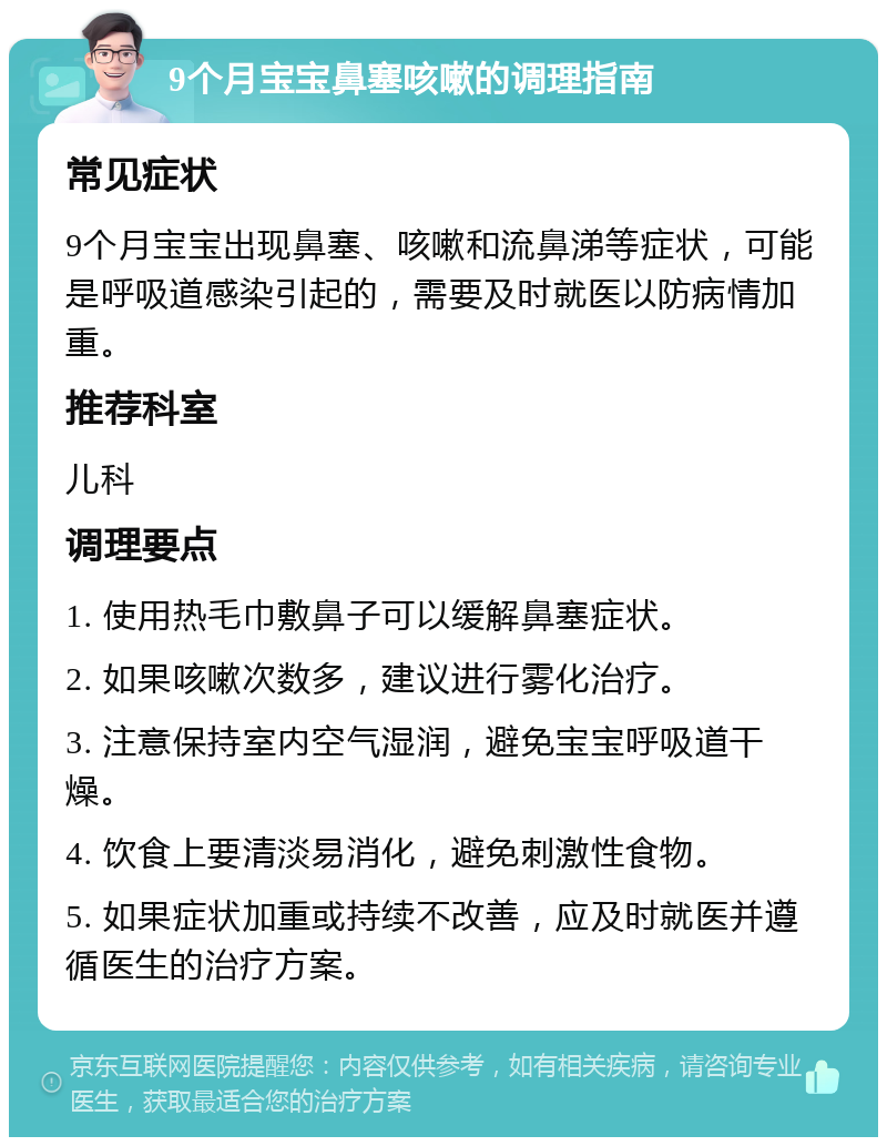 9个月宝宝鼻塞咳嗽的调理指南 常见症状 9个月宝宝出现鼻塞、咳嗽和流鼻涕等症状，可能是呼吸道感染引起的，需要及时就医以防病情加重。 推荐科室 儿科 调理要点 1. 使用热毛巾敷鼻子可以缓解鼻塞症状。 2. 如果咳嗽次数多，建议进行雾化治疗。 3. 注意保持室内空气湿润，避免宝宝呼吸道干燥。 4. 饮食上要清淡易消化，避免刺激性食物。 5. 如果症状加重或持续不改善，应及时就医并遵循医生的治疗方案。