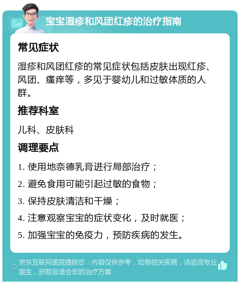 宝宝湿疹和风团红疹的治疗指南 常见症状 湿疹和风团红疹的常见症状包括皮肤出现红疹、风团、瘙痒等，多见于婴幼儿和过敏体质的人群。 推荐科室 儿科、皮肤科 调理要点 1. 使用地奈德乳膏进行局部治疗； 2. 避免食用可能引起过敏的食物； 3. 保持皮肤清洁和干燥； 4. 注意观察宝宝的症状变化，及时就医； 5. 加强宝宝的免疫力，预防疾病的发生。