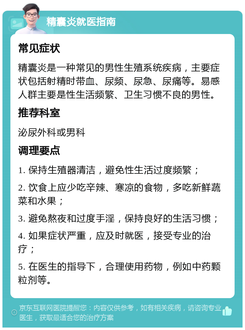 精囊炎就医指南 常见症状 精囊炎是一种常见的男性生殖系统疾病，主要症状包括射精时带血、尿频、尿急、尿痛等。易感人群主要是性生活频繁、卫生习惯不良的男性。 推荐科室 泌尿外科或男科 调理要点 1. 保持生殖器清洁，避免性生活过度频繁； 2. 饮食上应少吃辛辣、寒凉的食物，多吃新鲜蔬菜和水果； 3. 避免熬夜和过度手淫，保持良好的生活习惯； 4. 如果症状严重，应及时就医，接受专业的治疗； 5. 在医生的指导下，合理使用药物，例如中药颗粒剂等。