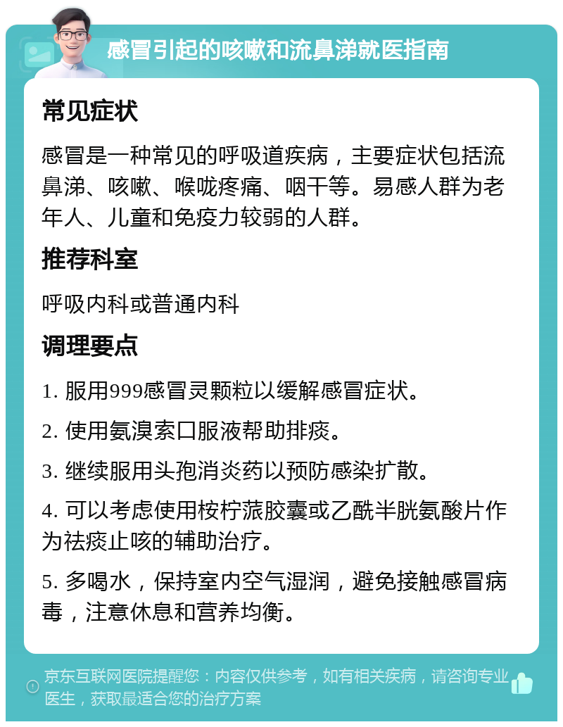 感冒引起的咳嗽和流鼻涕就医指南 常见症状 感冒是一种常见的呼吸道疾病，主要症状包括流鼻涕、咳嗽、喉咙疼痛、咽干等。易感人群为老年人、儿童和免疫力较弱的人群。 推荐科室 呼吸内科或普通内科 调理要点 1. 服用999感冒灵颗粒以缓解感冒症状。 2. 使用氨溴索口服液帮助排痰。 3. 继续服用头孢消炎药以预防感染扩散。 4. 可以考虑使用桉柠蒎胶囊或乙酰半胱氨酸片作为祛痰止咳的辅助治疗。 5. 多喝水，保持室内空气湿润，避免接触感冒病毒，注意休息和营养均衡。