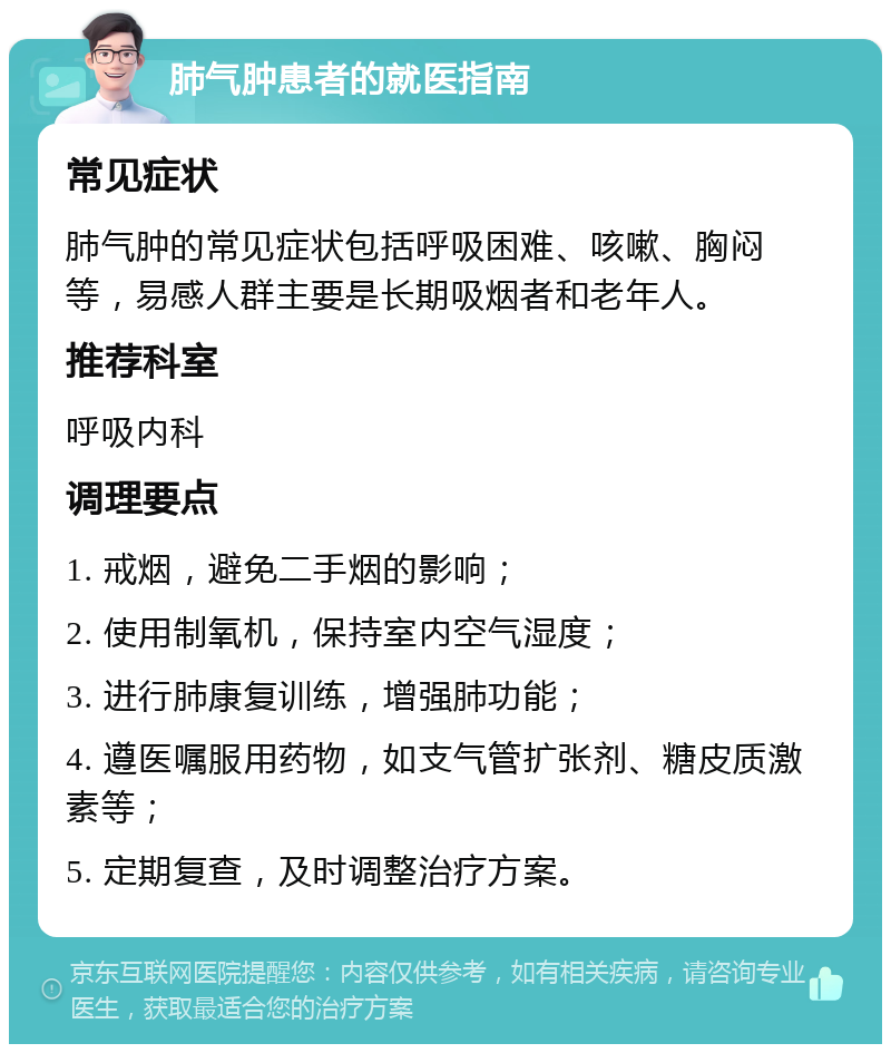 肺气肿患者的就医指南 常见症状 肺气肿的常见症状包括呼吸困难、咳嗽、胸闷等，易感人群主要是长期吸烟者和老年人。 推荐科室 呼吸内科 调理要点 1. 戒烟，避免二手烟的影响； 2. 使用制氧机，保持室内空气湿度； 3. 进行肺康复训练，增强肺功能； 4. 遵医嘱服用药物，如支气管扩张剂、糖皮质激素等； 5. 定期复查，及时调整治疗方案。