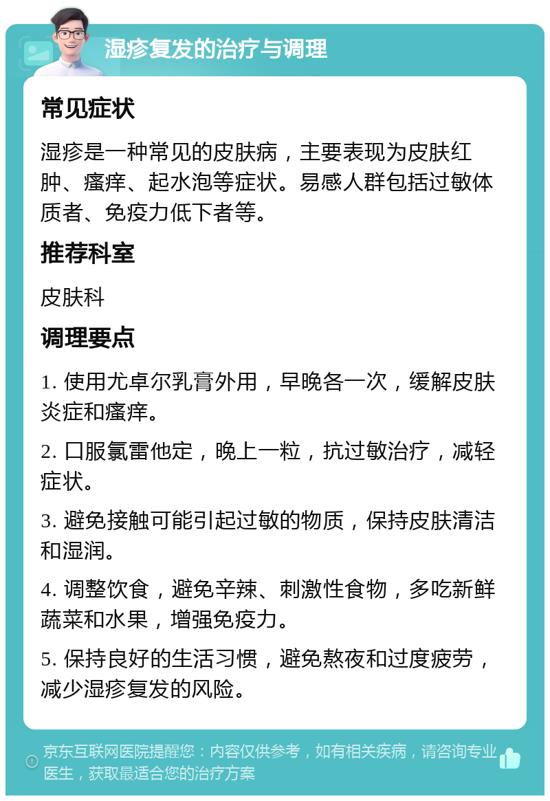 湿疹复发的治疗与调理 常见症状 湿疹是一种常见的皮肤病，主要表现为皮肤红肿、瘙痒、起水泡等症状。易感人群包括过敏体质者、免疫力低下者等。 推荐科室 皮肤科 调理要点 1. 使用尤卓尔乳膏外用，早晚各一次，缓解皮肤炎症和瘙痒。 2. 口服氯雷他定，晚上一粒，抗过敏治疗，减轻症状。 3. 避免接触可能引起过敏的物质，保持皮肤清洁和湿润。 4. 调整饮食，避免辛辣、刺激性食物，多吃新鲜蔬菜和水果，增强免疫力。 5. 保持良好的生活习惯，避免熬夜和过度疲劳，减少湿疹复发的风险。