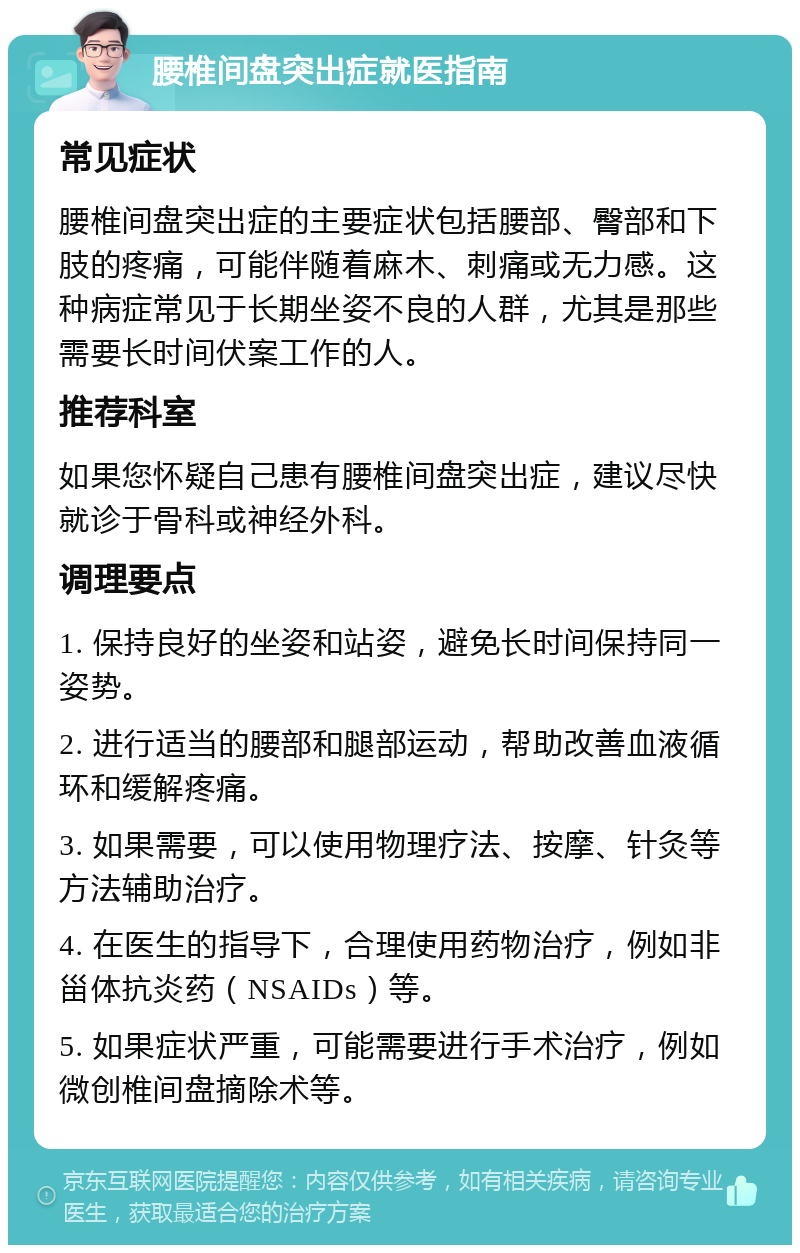 腰椎间盘突出症就医指南 常见症状 腰椎间盘突出症的主要症状包括腰部、臀部和下肢的疼痛，可能伴随着麻木、刺痛或无力感。这种病症常见于长期坐姿不良的人群，尤其是那些需要长时间伏案工作的人。 推荐科室 如果您怀疑自己患有腰椎间盘突出症，建议尽快就诊于骨科或神经外科。 调理要点 1. 保持良好的坐姿和站姿，避免长时间保持同一姿势。 2. 进行适当的腰部和腿部运动，帮助改善血液循环和缓解疼痛。 3. 如果需要，可以使用物理疗法、按摩、针灸等方法辅助治疗。 4. 在医生的指导下，合理使用药物治疗，例如非甾体抗炎药（NSAIDs）等。 5. 如果症状严重，可能需要进行手术治疗，例如微创椎间盘摘除术等。