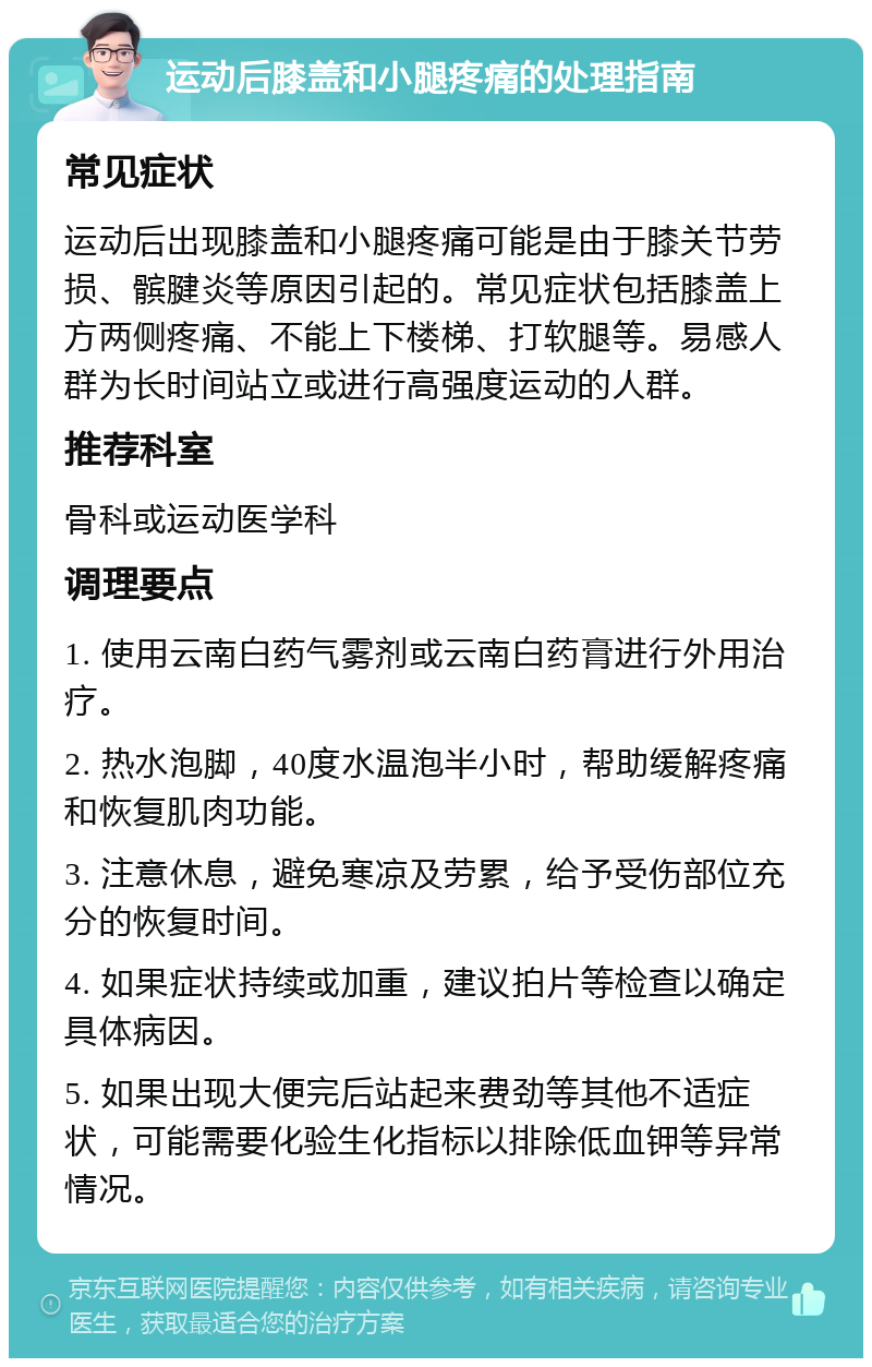 运动后膝盖和小腿疼痛的处理指南 常见症状 运动后出现膝盖和小腿疼痛可能是由于膝关节劳损、髌腱炎等原因引起的。常见症状包括膝盖上方两侧疼痛、不能上下楼梯、打软腿等。易感人群为长时间站立或进行高强度运动的人群。 推荐科室 骨科或运动医学科 调理要点 1. 使用云南白药气雾剂或云南白药膏进行外用治疗。 2. 热水泡脚，40度水温泡半小时，帮助缓解疼痛和恢复肌肉功能。 3. 注意休息，避免寒凉及劳累，给予受伤部位充分的恢复时间。 4. 如果症状持续或加重，建议拍片等检查以确定具体病因。 5. 如果出现大便完后站起来费劲等其他不适症状，可能需要化验生化指标以排除低血钾等异常情况。