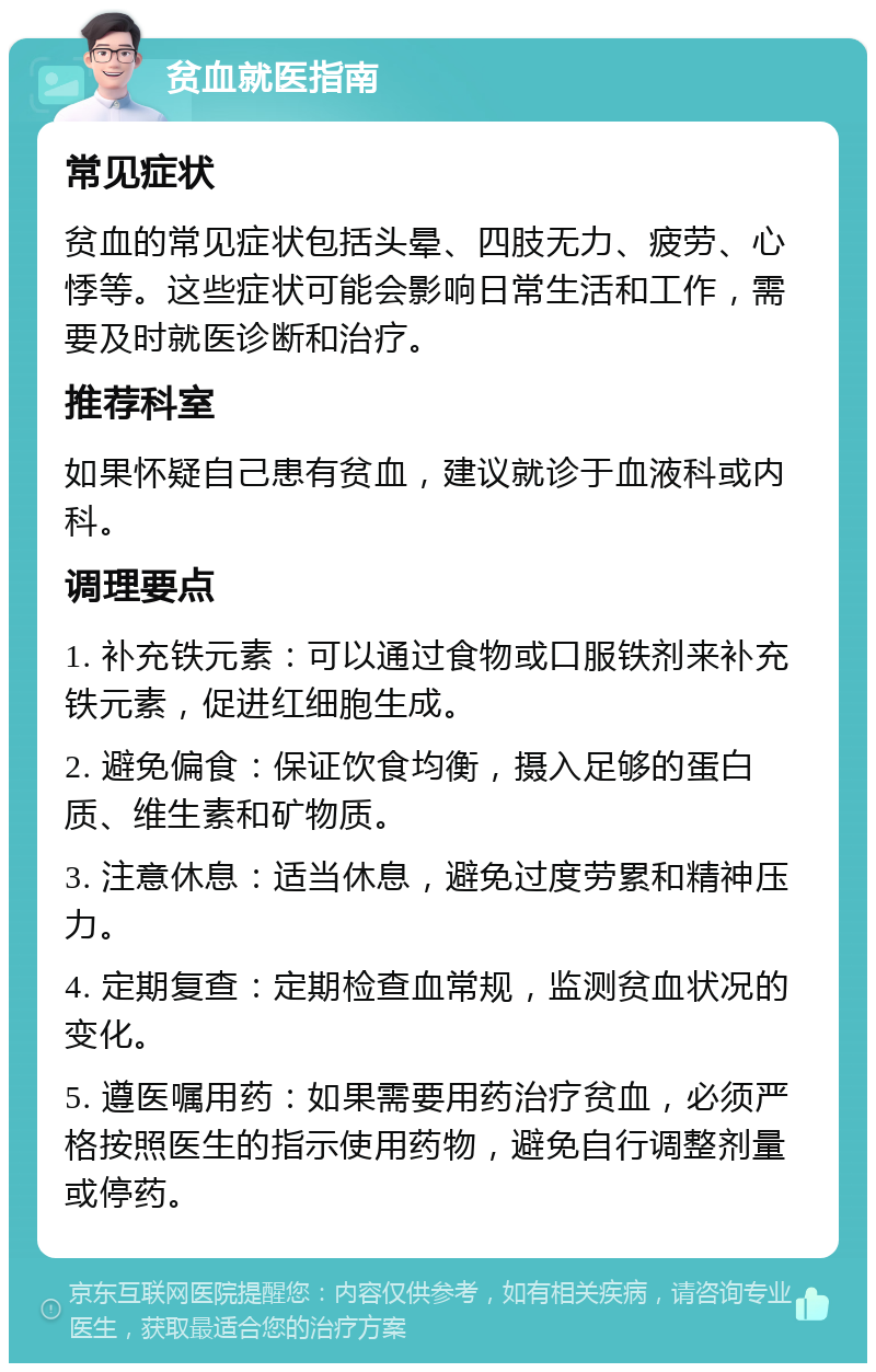 贫血就医指南 常见症状 贫血的常见症状包括头晕、四肢无力、疲劳、心悸等。这些症状可能会影响日常生活和工作，需要及时就医诊断和治疗。 推荐科室 如果怀疑自己患有贫血，建议就诊于血液科或内科。 调理要点 1. 补充铁元素：可以通过食物或口服铁剂来补充铁元素，促进红细胞生成。 2. 避免偏食：保证饮食均衡，摄入足够的蛋白质、维生素和矿物质。 3. 注意休息：适当休息，避免过度劳累和精神压力。 4. 定期复查：定期检查血常规，监测贫血状况的变化。 5. 遵医嘱用药：如果需要用药治疗贫血，必须严格按照医生的指示使用药物，避免自行调整剂量或停药。