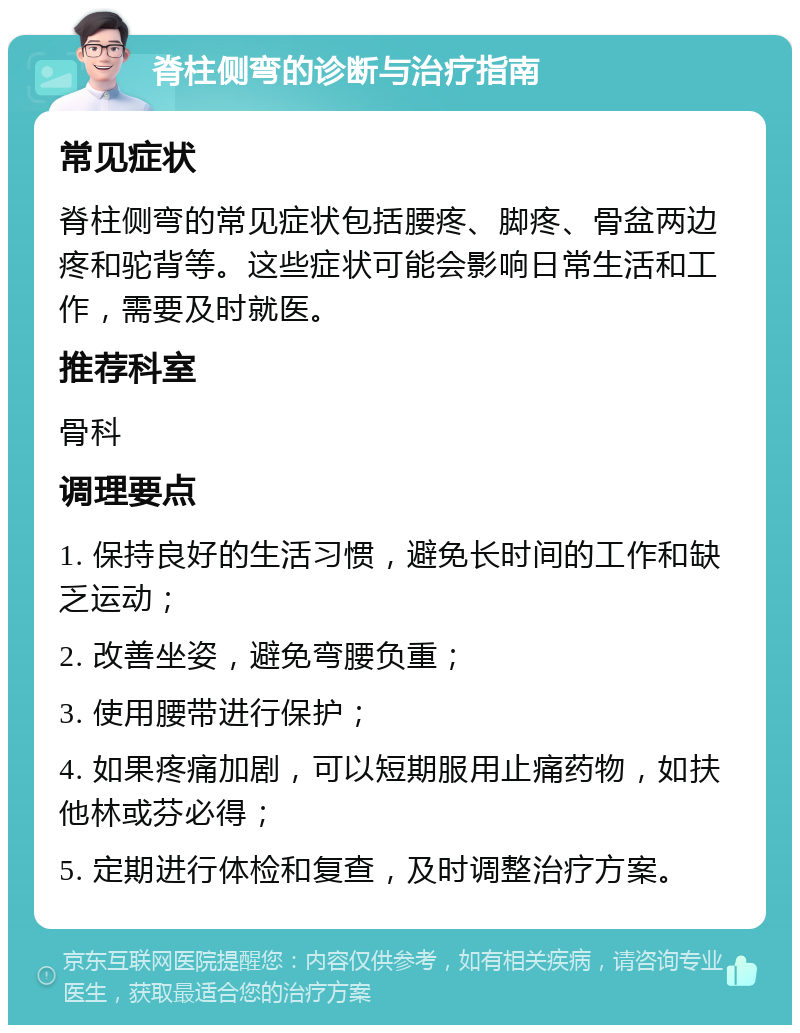 脊柱侧弯的诊断与治疗指南 常见症状 脊柱侧弯的常见症状包括腰疼、脚疼、骨盆两边疼和驼背等。这些症状可能会影响日常生活和工作，需要及时就医。 推荐科室 骨科 调理要点 1. 保持良好的生活习惯，避免长时间的工作和缺乏运动； 2. 改善坐姿，避免弯腰负重； 3. 使用腰带进行保护； 4. 如果疼痛加剧，可以短期服用止痛药物，如扶他林或芬必得； 5. 定期进行体检和复查，及时调整治疗方案。