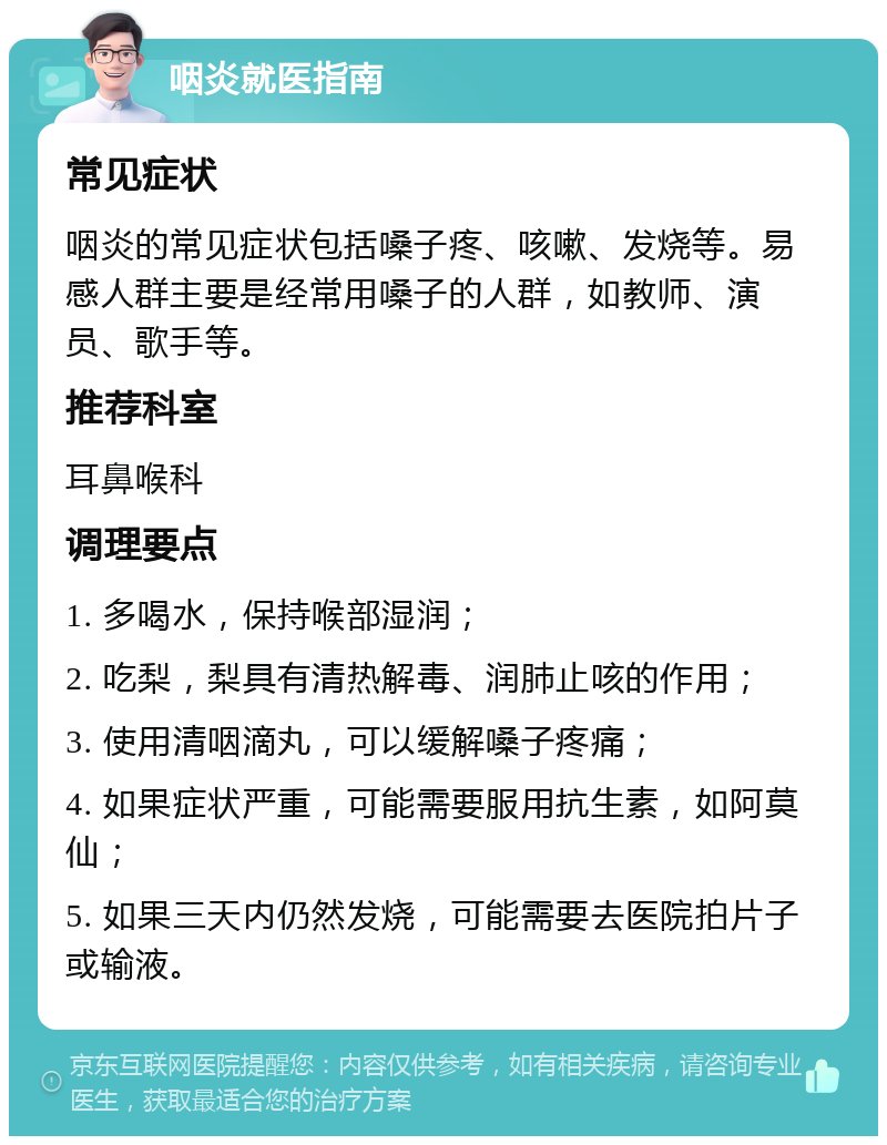 咽炎就医指南 常见症状 咽炎的常见症状包括嗓子疼、咳嗽、发烧等。易感人群主要是经常用嗓子的人群，如教师、演员、歌手等。 推荐科室 耳鼻喉科 调理要点 1. 多喝水，保持喉部湿润； 2. 吃梨，梨具有清热解毒、润肺止咳的作用； 3. 使用清咽滴丸，可以缓解嗓子疼痛； 4. 如果症状严重，可能需要服用抗生素，如阿莫仙； 5. 如果三天内仍然发烧，可能需要去医院拍片子或输液。