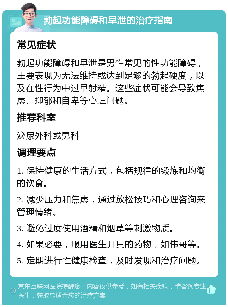 勃起功能障碍和早泄的治疗指南 常见症状 勃起功能障碍和早泄是男性常见的性功能障碍，主要表现为无法维持或达到足够的勃起硬度，以及在性行为中过早射精。这些症状可能会导致焦虑、抑郁和自卑等心理问题。 推荐科室 泌尿外科或男科 调理要点 1. 保持健康的生活方式，包括规律的锻炼和均衡的饮食。 2. 减少压力和焦虑，通过放松技巧和心理咨询来管理情绪。 3. 避免过度使用酒精和烟草等刺激物质。 4. 如果必要，服用医生开具的药物，如伟哥等。 5. 定期进行性健康检查，及时发现和治疗问题。