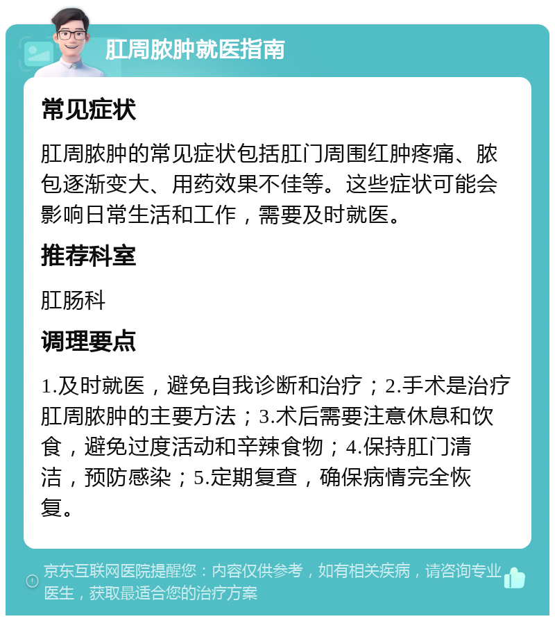 肛周脓肿就医指南 常见症状 肛周脓肿的常见症状包括肛门周围红肿疼痛、脓包逐渐变大、用药效果不佳等。这些症状可能会影响日常生活和工作，需要及时就医。 推荐科室 肛肠科 调理要点 1.及时就医，避免自我诊断和治疗；2.手术是治疗肛周脓肿的主要方法；3.术后需要注意休息和饮食，避免过度活动和辛辣食物；4.保持肛门清洁，预防感染；5.定期复查，确保病情完全恢复。