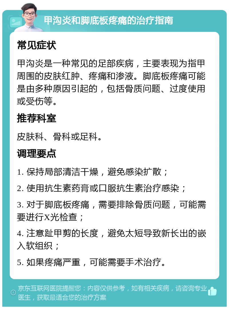 甲沟炎和脚底板疼痛的治疗指南 常见症状 甲沟炎是一种常见的足部疾病，主要表现为指甲周围的皮肤红肿、疼痛和渗液。脚底板疼痛可能是由多种原因引起的，包括骨质问题、过度使用或受伤等。 推荐科室 皮肤科、骨科或足科。 调理要点 1. 保持局部清洁干燥，避免感染扩散； 2. 使用抗生素药膏或口服抗生素治疗感染； 3. 对于脚底板疼痛，需要排除骨质问题，可能需要进行X光检查； 4. 注意趾甲剪的长度，避免太短导致新长出的嵌入软组织； 5. 如果疼痛严重，可能需要手术治疗。