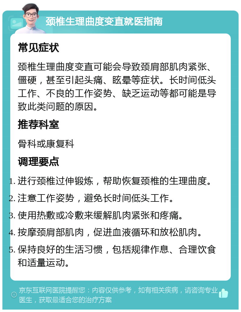 颈椎生理曲度变直就医指南 常见症状 颈椎生理曲度变直可能会导致颈肩部肌肉紧张、僵硬，甚至引起头痛、眩晕等症状。长时间低头工作、不良的工作姿势、缺乏运动等都可能是导致此类问题的原因。 推荐科室 骨科或康复科 调理要点 进行颈椎过伸锻炼，帮助恢复颈椎的生理曲度。 注意工作姿势，避免长时间低头工作。 使用热敷或冷敷来缓解肌肉紧张和疼痛。 按摩颈肩部肌肉，促进血液循环和放松肌肉。 保持良好的生活习惯，包括规律作息、合理饮食和适量运动。